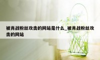 被肖战粉丝攻击的网站是什么_被肖战粉丝攻击的网站