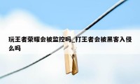 玩王者荣耀会被监控吗_打王者会被黑客入侵么吗