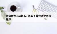 特洛伊木马win32_怎么下载特洛伊木马程序