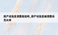 房产证信息泄露危险吗_房产证信息被泄露会怎么样