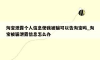 淘宝泄露个人信息使我被骗可以告淘宝吗_淘宝被骗泄露信息怎么办