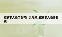 被黑客入侵了会有什么后果_被黑客入侵索要钱