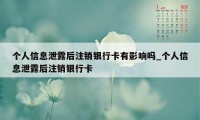 个人信息泄露后注销银行卡有影响吗_个人信息泄露后注销银行卡