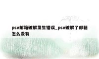 psv邮箱破解发生错误_psv破解了邮箱怎么没有