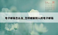 电子邮箱怎么治_怎样破解别人的电子邮箱