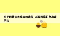 对于网络钓鱼攻击的途径_减轻网络钓鱼攻击风险