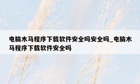 电脑木马程序下载软件安全吗安全吗_电脑木马程序下载软件安全吗