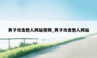 男子攻击他人网站视频_男子攻击他人网站